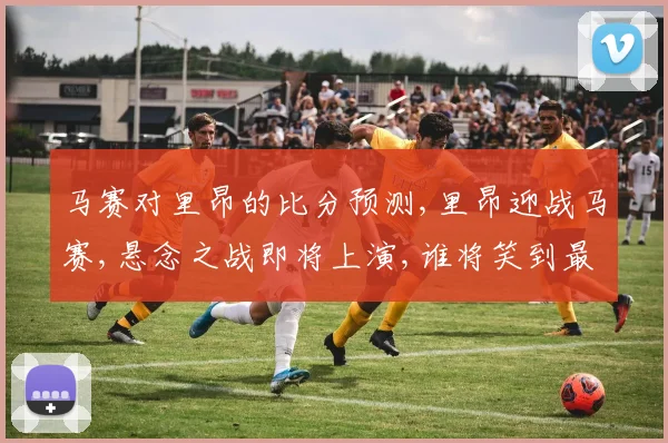 马赛对里昂的比分预测,里昂迎战马赛,悬念之战即将上演,谁将笑到最后