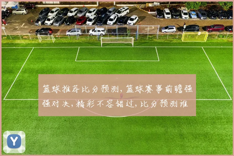 篮球推荐比分预测,篮球赛事前瞻强强对决,精彩不容错过,比分预测谁将获胜